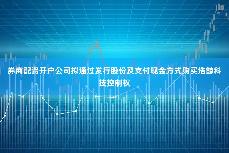 券商配资开户公司拟通过发行股份及支付现金方式购买浩鲸科技控制权
