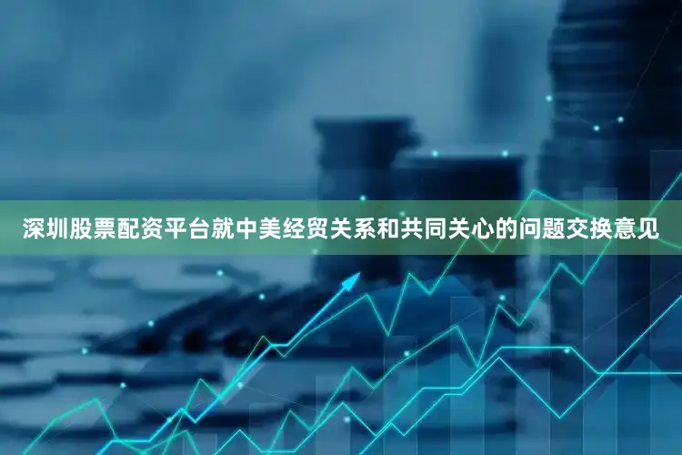 深圳股票配资平台就中美经贸关系和共同关心的问题交换意见