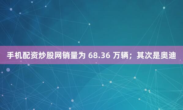 手机配资炒股网销量为 68.36 万辆；其次是奥迪