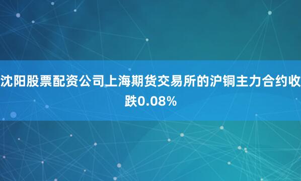 沈阳股票配资公司上海期货交易所的沪铜主力合约收跌0.08%