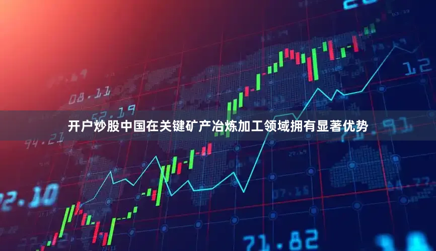开户炒股中国在关键矿产冶炼加工领域拥有显著优势