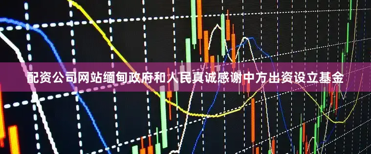 配资公司网站缅甸政府和人民真诚感谢中方出资设立基金