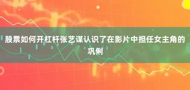 股票如何开杠杆张艺谋认识了在影片中担任女主角的巩俐