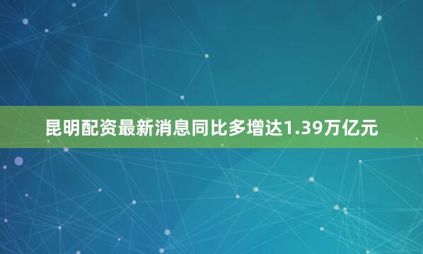 昆明配资最新消息同比多增达1.39万亿元