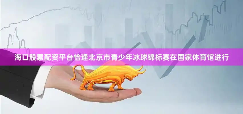 海口股票配资平台恰逢北京市青少年冰球锦标赛在国家体育馆进行
