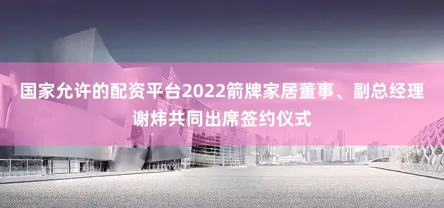 国家允许的配资平台2022箭牌家居董事、副总经理谢炜共同出席签约仪式