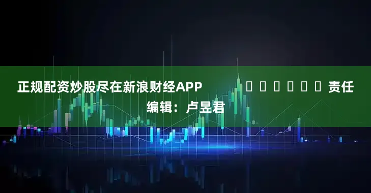 正规配资炒股尽在新浪财经APP            						责任编辑：卢昱君