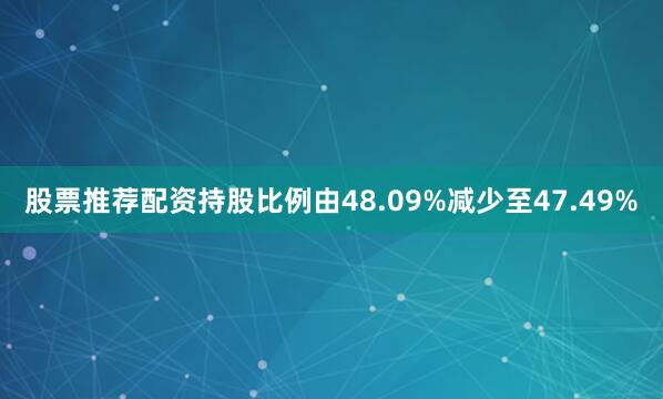 股票推荐配资持股比例由48.09%减少至47.49%