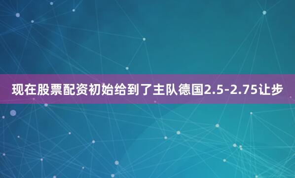 现在股票配资初始给到了主队德国2.5-2.75让步