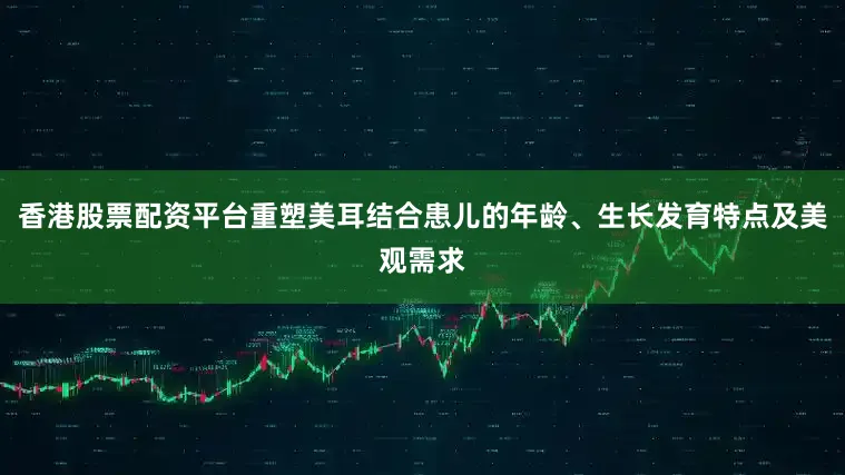 香港股票配资平台重塑美耳结合患儿的年龄、生长发育特点及美观需求